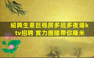 紹興生意巨穩房多班多夜場ktv招聘 實力團隊帶你賺米